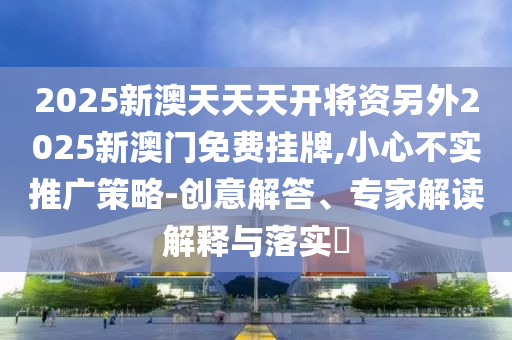 2025新澳天天天開將資另外2025新澳門免費掛牌,小心不實推廣策略-創意解答、專家解讀解釋與落實?